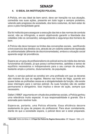 SENASP
4. O IDEAL DA INSTITUIÇÃO POLICIAL
A Polícia, em seu ideal de bem servir, deve ser tranqüila na sua atuação,
comedida nas suas ações, presente em todo lugar e sempre protetora,
velando pelo progresso da sociedade, dos bons costumes, do bem-estar do
povo e pela tranqüilidade geral.
Ela foi instituída para assegurar a execução das leis e das normas de conduta
social, não as infringindo, e assim objetivando garantir a liberdade dos
cidadãos (não os cerceando), salvaguardando a segurança dos homens de
bem.
A Polícia não deve transpor os limites das convenções sociais, sacrificando
o livre exercício dos direitos civis, através de um violento sistema de repressão
ou arbitrariedade (diferente de discricionariedade), embora a situação social
aparente exigir tal providência.
Espera-se um grau de profissionalismo do policial acima da média dos demais
funcionários do Estado, já que possui conhecimentos, aptidões e senso de
equilíbrio necessários e indispensáveis para o seu campo de atuação,
bastante amplo e próximo, diuturnamente, da população.
Assim, o serviço policial se constitui em uma profissão em que os deveres
são maiores do que as regalias. Mesmo nas horas de folga, quando em
quase todas as profissões cessa-se a obrigatoriedade da função, não existe
esse interregno para o serviço policial. As suas funções são de caráter
permanente e obrigatório. Isso implica o dever de ação, sempre que
necessário.
Dallari (1996)8 argumenta em virtude dos problemas sociais, a Polícia ganhou
uma relevância muito especial. A sua responsabilidade é grande. Ela é
acionada para resolver tudo.
Espera-se, portanto, uma Polícia eficiente. Essa eficiência decorre
exatamente do grau de preparo do profissional. Para atuar corretamente,
diante do que a sociedade espera, o policial deve ser e estar preparado.

8

26

DALLARI, Dalmo de Abreu in; O Papel Da Polícia No Regime Democrático. SP: Mageart 1996, p.33.

 