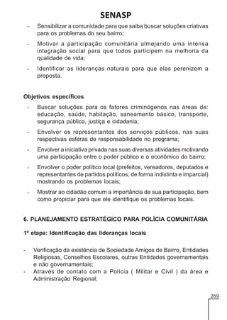 SENASP
-

Sensibilizar a comunidade para que saiba buscar soluções criativas
para os problemas do seu bairro;

-

Motivar a participação comunitária almejando uma intensa
integração social para que todos participem na melhoria da
qualidade de vida;

-

Identificar as lideranças naturais para que elas perenizem a
proposta.

Objetivos específicos
-

Buscar soluções para os fatores criminógenos nas áreas de:
educação, saúde, habitação, saneamento básico, transporte,
segurança pública, justiça e cidadania;

-

Envolver os representantes dos serviços públicos, nas suas
respectivas esferas de responsabilidade no programa;

-

Envolver a iniciativa privada nas suas diversas atividades motivando
uma participação entre o poder público e o econômico do bairro;

-

Envolver o poder político local (prefeitos, vereadores, deputados e
representantes de partidos políticos, de forma indistinta e imparcial)
mostrando os problemas locais;

-

Mostrar ao cidadão comum a importância de sua participação, bem
como propiciar para que ele identifique os problemas locais.

6. PLANEJAMENTO ESTRATÉGICO PARA POLÍCIA COMUNITÁRIA
1º etapa: Identificação das lideranças locais
-

-

Verificação da existência de Sociedade Amigos de Bairro, Entidades
Religiosas, Conselhos Escolares, outras Entidades governamentais
e não governamentais;
Através de contato com a Polícia ( Militar e Civil ) da área e
Administração Regional;
269

 