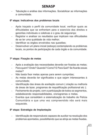 SENASP
-

Tabulação e análise das informações. Sociabilizar as informações
a comunidade.

6ª etapa: Indicativos dos problemas locais
-

-

Após traçado o perfil da comunidade local, verificar quais as
dificuldades que se enfrentam para o exercício dos direitos e
garantias individuais e coletivas e o grau de segurança;
Registrar e analisar os resultados que implicam nas dificuldades
de se ter uma qualidade de vida melhor;
Identificar os órgãos envolvidos nas questões;
Desenvolver um plano inicial (esboço) contemplando os problemas
locais, os pontos de participação de cada órgão e da comunidade.

7ª etapa: Fixação de metas
-

Após a avaliação das necessidades deverão ser fixadas as metas;
Para quem? Onde? Quando? Como? E Para Quê? Se fixarão essas
metas?
Não basta fixar metas apenas para serem cumpridas;
As metas deverão ter significados e que sejam interessantes à
comunidade;
Identificação das áreas de aceitação comum ( criação ou melhoria
de áreas de lazer, programas de requalificação profissional etc );
Fechamento do projeto, com a participação de todos os segmentos,
estabelecendo responsabilidades, cronogramas e metas.
Eventos que consolidem a sistematização do trabalho de Polícia
Comunitária e que uma vez compreendido não será mais
esquecido.

8ª etapa: Estratégia de Implantação
-

Identificação de responsáveis capazes de auxiliar na resolução dos
problemas apontados, possibilitando que se atinja as metas fixadas.
271

 