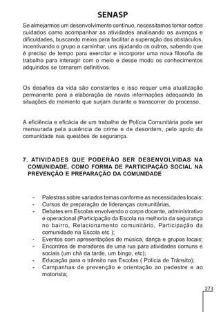 SENASP
Se almejarmos um desenvolvimento contínuo, necessitamos tomar certos
cuidados como acompanhar as atividades analisando os avanços e
dificuldades, buscando meios para facilitar a superação dos obstáculos,
incentivando o grupo a caminhar, uns ajudando os outros, sabendo que
é preciso de tempo para exercitar e incorporar uma nova filosofia de
trabalho para interagir com o meio e desse modo os conhecimentos
adquiridos se tornarem definitivos.

Os desafios da vida são constantes e isso requer uma atualização
permanente para a elaboração de novas informações adequando às
situações de momento que surjam durante o transcorrer do processo.

A eficiência e eficácia de um trabalho de Polícia Comunitária pode ser
mensurada pela ausência de crime e de desordem, pelo apoio da
comunidade nas questões de segurança.

7. ATIVIDADES QUE PODERÃO SER DESENVOLVIDAS NA
COMUNIDADE, COMO FORMA DE PARTICIPAÇÃO SOCIAL NA
PREVENÇÃO E PREPARAÇÃO DA COMUNIDADE

-

-

Palestras sobre variados temas conforme as necessidades locais;
Cursos de preparação de lideranças comunitárias,
Debates em Escolas envolvendo o corpo docente, administrativo
e operacional (Participação da Escola na melhoria da segurança
no bairro, Relacionamento comunitário, Participação da
comunidade na Escola etc );
Eventos com apresentações de música, dança e grupos locais;
Encontros de moradores de uma rua para atividades comuns e
sociais (um chá da tarde, um bingo, etc);
Educação para o trânsito nas Escolas ( Polícia de Trânsito);
Campanhas de prevenção e orientação ao pedestre e ao
motorista;
273

 