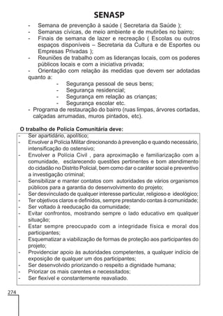 SENASP
-

Semana de prevenção à saúde ( Secretaria da Saúde );
Semanas cívicas, de meio ambiente e de mutirões no bairro;
Finais de semana de lazer e recreação ( Escolas ou outros
espaços disponíveis – Secretaria da Cultura e de Esportes ou
Empresas Privadas );
- Reuniões de trabalho com as lideranças locais, com os poderes
públicos locais e com a iniciativa privada;
- Orientação com relação às medidas que devem ser adotadas
quanto a:
- Segurança pessoal de seus bens;
- Segurança residencial;
- Segurança em relação as crianças;
- Segurança escolar etc.
- Programa de restauração do bairro (ruas limpas, árvores cortadas,
calçadas arrumadas, muros pintados, etc).
O trabalho de Polícia Comunitária deve:
- Ser apartidário, apolítico;
- Envolver a Polícia Militar direcionando à prevenção e quando necessário,
intensificação do ostensivo;
- Envolver a Polícia Civil , para aproximação e familiarização com a
comunidade, esclarecendo questões pertinentes e bom atendimento
do cidadão no Distrito Policial, bem como dar o caráter social e preventivo
a investigação criminal;
- Sensibilizar e manter contatos com autoridades de vários organismos
públicos para a garantia do desenvolvimento do projeto;
- Ser desvinculado de qualquer interesse particular, religioso e ideológico;
- Ter objetivos claros e definidos, sempre prestando contas à comunidade;
- Ser voltado à reeducação da comunidade;
- Evitar confrontos, mostrando sempre o lado educativo em qualquer
situação;
- Estar sempre preocupado com a integridade física e moral dos
participantes;
- Esquematizar a viabilização de formas de proteção aos participantes do
projeto;
- Providenciar apoio às autoridades competentes, a qualquer indício de
exposição de qualquer um dos participantes;
- Ser desenvolvido priorizando o respeito a dignidade humana;
- Priorizar os mais carentes e necessitados;
- Ser flexível e constantemente reavaliado.
274

 