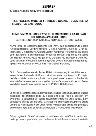 SENASP
8. EXEMPLO DE PROJETO MODELO

8.1. PROJETO MODELO 1 - PARQUE COCAIA – ZONA SUL DA
CIDADE DE SÃO PAULO

COMO VIVEM OU SOBREVIVEM OS MORADORES DA REGIÃO
DO GRAJAÚ/PARELHERIROS
CONHECENDO UM LADO DA ZONA SUL DE SÃO PAULO
Numa área de aproximadamente 530 Km², que compreeende desde
Americanópolis, Jardim Miriam, Cidade Ademar, Campo Grande,
Interlagos, Cidade Dutra, Grajaú, Jardim Varginha, Parelheiros até divisa
com Itanhaém, a criminalidade tornou-se comum aos olhos de todos
por não ter limites. Fazendo parte do dia-a-dia do cidadão a violência,
cada vez mais crescente, torna a ação da polícia impotente nessa área,
apesar de todos os esforços das Instituições Policiais,

Outro fator, o descaso do Poder Público à essa região contribui com o
aumento explosivo da violência, principalmente nas áreas de Proteção
de Mananciais, onde a explosão demográfica extrapolou os limites de
sobrevivência mínima causada pelas ocupações clandestinas em áreas
invadidas devido a ausência de uma Política Habitacional.

O tráfico de entorpecentes, homicídios, roubos, chacinas, dentre outros
aspectos da criminalidade que assolam essa região, deixam em
evidência a ausência de ações governamentais na área social. Sem
condições dignas de moradia, barracos se amontoam ocupando áreas
proibidas degradando de uma forma vertiginosa áreas de proteção
ambientais, que são as reservas naturais da cidade de São Paulo.

Só na região do Grajaú atualmente residem mais de 300 mil habitantes,
onde podemos perceber que o número de adolescentes em liberdade
275

 