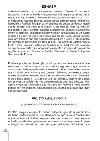 SENASP
assistida cresceu de uma forma estrondosa. “Desovas” de carros
roubados, rota de tráfico de entorpecentes são alguns aspectos que a
região da Ilha do Bororé favorece, facilitados pelas travessias da 1ª, 2ª
e 3ª Balsa na Represa Billings, dando acesso à Rodovia dos Imigrantes,
Itanhaém e Rodovia Rio-Santos. Problemas de outras periféricas estão
sendo transferidos para essa região. Desemprego, falta de área de
recreação e lazer, centros culturais e esportivos, escolas insuficientes
levam as crianças, adolescentes e jovens sem perspectivas de um futuro
melhor a se embrenharem no mundo das drogas. A população carente
e acuada torna-se alvo fácil de manobras políticas e locais. O crescimento
do número de homicídios de 1995 a 1999, na região do Jardim Ângela
foi de 5,9% e na região de Grajaú / Parelheiros foi de 34,2%, este aumento
se explica, em parte, pela ocupação crescente e irregular do solo nesta
região, segundo o Centro de Análise Criminal da Sexta Delegacia
Seccional de Polícia.

Portanto, problemas tão complexos não podem ser de responsabilidade
exclusiva da polícia local, mas de todos os segmentos que atuam na
área e da sociedade paulistana como um todo. Estudos recentes revelam
que a maioria dos criminosos que cometem delitos no centro e nos bairros
nobres moram na periferia da cidade (zona leste ou zona sul). Aumentar
muros residenciais, pagar segurança privada, estimular ações
repressivas da polícia não nos parece medidas das mais eficazes. Mas
ações conjuntas, integradas e planejadas, priorizando o mais carente
parece ser um caminho mais adequado para uma sociedade que quer
ser democrática.
PROJETO PARQUE COCAIA
(UMA PROPOSTA DE POLÍCIA COMUNITÁRIA)
Em 1966 surgia o loteamento Parque do Cocaia, quando muitas famílias
de baixo poder aquisitivo, não deixaram de aproveitar a “pechincha”
que a Imobiliária Lutfalla começou a oferecer na época: uma pequena
entrada, prestações igualmente pequenas e um financiamento para
aquisição do material de construção ( seis mil tijolos, 500 telhas, uma
276

 