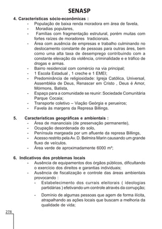SENASP
4. Características sócio-econômicas :
- População de baixa renda moradora em área de favela,
Moradias populares,
Famílias com fragmentação estrutural, porém muitas com
fortes raízes de moradores tradicionais.
- Área com ausência de empresas e trabalho culminando no
deslocamento constante de pessoas para outras áres, bem
como uma alta taxa de desemprego contribuindo com a
constante elevação da violência, criminalidade e e tráfico de
drogas e armas.
- Bairro residencial com comércio na via principal;
- 1 Escola Estadual , 1 creche e 1 EMEI;
- Predominância de religiosidade: Igreja Católica, Universal,
Assembléia de Deus, Renascer em Cristo , Deus é Amor,
Mórmons, Batista,
- Espaço para a comunidade se reunir: Sociedade Comunitária
Parque Cocaia;
- Transporte coletivo – Viação Geórgia e perueiros;
- Favela às margens da Represa Billings.
5.

Características geográficas e ambientais :
- Área de mananciais (de preservação permanente),
- Ocupação desordenada do solo,
- Península margeada por um afluente da represa Billings,
- Acesso restrito pela Av. D. Belmira Marin causando um grande
fluxo de veículos.
- Área verde de aproximadamente 6000 m²;

6. Indicativos dos problemas locais
- Ausência de equipamentos dos órgãos públicos, dificultando
o exercício dos direitos e garantias individuais;
- Ausência de fiscalização e controle das áreas ambientais
provocando :
- Estabelecimento dos currais eleitorais ( ideologias
partidárias ) efetivando um controle através da corrupção;
-

278

Domínio de algumas pessoas que agem de forma ilícita,
atrapalhando as ações locais que buscam a melhoria da
qualidade de vida;

 