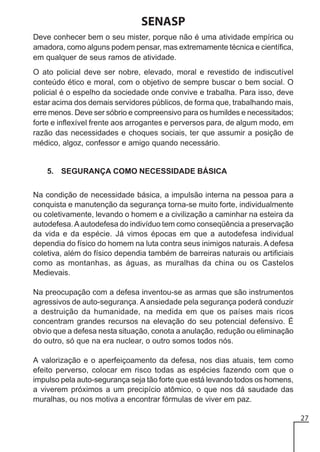 SENASP
Deve conhecer bem o seu mister, porque não é uma atividade empírica ou
amadora, como alguns podem pensar, mas extremamente técnica e científica,
em qualquer de seus ramos de atividade.
O ato policial deve ser nobre, elevado, moral e revestido de indiscutível
conteúdo ético e moral, com o objetivo de sempre buscar o bem social. O
policial é o espelho da sociedade onde convive e trabalha. Para isso, deve
estar acima dos demais servidores públicos, de forma que, trabalhando mais,
erre menos. Deve ser sóbrio e compreensivo para os humildes e necessitados;
forte e inflexível frente aos arrogantes e perversos para, de algum modo, em
razão das necessidades e choques sociais, ter que assumir a posição de
médico, algoz, confessor e amigo quando necessário.

5. SEGURANÇA COMO NECESSIDADE BÁSICA
Na condição de necessidade básica, a impulsão interna na pessoa para a
conquista e manutenção da segurança torna-se muito forte, individualmente
ou coletivamente, levando o homem e a civilização a caminhar na esteira da
autodefesa. A autodefesa do indivíduo tem como conseqüência a preservação
da vida e da espécie. Já vimos épocas em que a autodefesa individual
dependia do físico do homem na luta contra seus inimigos naturais. A defesa
coletiva, além do físico dependia também de barreiras naturais ou artificiais
como as montanhas, as águas, as muralhas da china ou os Castelos
Medievais.
Na preocupação com a defesa inventou-se as armas que são instrumentos
agressivos de auto-segurança. A ansiedade pela segurança poderá conduzir
a destruição da humanidade, na medida em que os países mais ricos
concentram grandes recursos na elevação do seu potencial defensivo. É
obvio que a defesa nesta situação, conota a anulação, redução ou eliminação
do outro, só que na era nuclear, o outro somos todos nós.
A valorização e o aperfeiçoamento da defesa, nos dias atuais, tem como
efeito perverso, colocar em risco todas as espécies fazendo com que o
impulso pela auto-segurança seja tão forte que está levando todos os homens,
a viverem próximos a um precipício atômico, o que nos dá saudade das
muralhas, ou nos motiva a encontrar fórmulas de viver em paz.
27

 