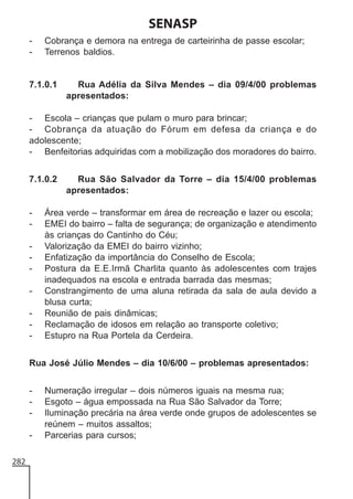 SENASP
-

Cobrança e demora na entrega de carteirinha de passe escolar;
Terrenos baldios.

7.1.0.1

Rua Adélia da Silva Mendes – dia 09/4/00 problemas
apresentados:

- Escola – crianças que pulam o muro para brincar;
- Cobrança da atuação do Fórum em defesa da criança e do
adolescente;
- Benfeitorias adquiridas com a mobilização dos moradores do bairro.
7.1.0.2

-

Rua São Salvador da Torre – dia 15/4/00 problemas
apresentados:

Área verde – transformar em área de recreação e lazer ou escola;
EMEI do bairro – falta de segurança; de organização e atendimento
às crianças do Cantinho do Céu;
Valorização da EMEI do bairro vizinho;
Enfatização da importância do Conselho de Escola;
Postura da E.E.Irmã Charlita quanto às adolescentes com trajes
inadequados na escola e entrada barrada das mesmas;
Constrangimento de uma aluna retirada da sala de aula devido a
blusa curta;
Reunião de pais dinâmicas;
Reclamação de idosos em relação ao transporte coletivo;
Estupro na Rua Portela da Cerdeira.

Rua José Júlio Mendes – dia 10/6/00 – problemas apresentados:
282

Numeração irregular – dois números iguais na mesma rua;
Esgoto – água empossada na Rua São Salvador da Torre;
Iluminação precária na área verde onde grupos de adolescentes se
reúnem – muitos assaltos;
Parcerias para cursos;

 