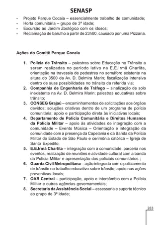 SENASP
-

Projeto Parque Cocaia – essencialmente trabalho de comunidade;
Horta comunitária – grupo de 3ª idade;
Excursão ao Jardim Zoológico com os idosos;
Reclamação de barulho a partir de 23h00, causado por uma Pizzaria.

Ações do Comitê Parque Cocaia
1. Polícia de Trânsito – palestras sobre Educação no Trânsito a
serem realizadas no período letivo na E.E.Irmã Charlita,
orientação na travessia de pedestres no semáforo existente na
altura do 3500 da Av. D. Belmira Marin; fiscalização intensiva
dentro de suas possibilidades no trânsito da referida via;
2. Companhia de Engenharia de Tráfego – sinalização de solo
inexistente na Av. D. Belmira Marin; palestras educativas sobre
trânsito;
3. CONSEG Grajaú – encaminhamentos de solicitações aos órgãos
devidos; soluções criativas dentro de um programa de polícia
comunitária; apoio e participação direta às iniciativas locais;
4. Departamento de Polícia Comunitária e Direitos Humanos
da Polícia Militar – apoio às atividades de integração com a
comunidade – Evento Música – Orientação e integração da
comunidade com a presença da Capelania e da Banda da Polícia
Militar do Estado de São Paulo e cerimônia católica – Igreja de
Santo Expedito;
5. E.E.Irmã Charlita – integração com a comunidade, parceria nos
eventos, realização de reuniões e atividade cultural com a banda
da Polícia Militar e apresentação dos policiais comunitários ;
6. Guarda Civil Metropolitana – ação integrada com o policiamento
de trânsito no trabalho educativo sobre trânsito; apoio nas ações
preventivas locais;
7. OAB Central – participação, apoio e intercâmbio com a Polícia
Militar e outras agências governamentais;
8. Secretaria da Assistência Social – assessoria e suporte técnico
ao grupo de 3ª idade;

283

 