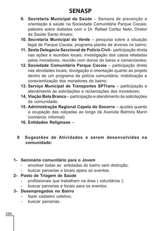 SENASP
9. Secretaria Municipal da Saúde – Semana de prevenção e
orientação à saúde na Sociedade Comunitária Parque Cocaia;
palestra sobre diabetes com o Dr. Rafael Cortez Neto, Diretor
da Saúde Santo Amaro;
10. Secretaria Municipal do Verde – pesquisa sobre a situação
legal de Parque Cocaia; programa plantio de árvores no bairro;
11. Sexta Delegacia Seccional de Polícia Civil– participação direta
nas ações e reuniões locais; investigação dos casos relatados
pelos moradores; reunião com donos de bares e comerciantes;
12. Sociedade Comunitária Parque Cocaia – participação direta
nas atividades locais; divulgação e orientação quanto ao projeto
dentro de um programa de polícia comunitária; mobilização e
conscientização dos moradores do bairro;
13. Serviço Municipal de Transportes SPTrans – participação e
atendimento às solicitações e reclamações dos moradores;
14. Viação Bola Branca – participação e atendimento às solicitações
da comunidade.
15. Administração Regional Capela do Socorro – ajustes quanto
a ocupação das calçadas ao longo da Avenida Belmira Marin
(comércio informal)
16. Entidades Religiosas –

8

Sugestões de Atividades a serem desenvolvidas na
comunidade:

1- Seminário comunitário para o Jovem
- envolver todas as entidades do bairro sem distinção;
- buscar parcerias e locais apara os eventos.
2- Posto de Triagem de Saúde
- profissionais que trabalham na área ( voluntários );
- buscar parcerias e locais para os eventos.
3- Desempregados no Bairro
- fazer cadastro coletivo;
- buscar parcerias.
284

 