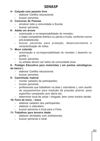 SENASP
4- Calçada com passeio livre
- elaborar Cartilha educacional;
- buscar parcerias.
5- Concurso de Poesias
- envolver toda a comunidade e Escola;
- buscar parcerias.
6- Adote um árvore
- autorização e co-responsabilidade do morador;
- o órgão competente distribui ou planta a muda, conforme norma
pré-estabelecida;
- buscar parcerias para proteção, desenvolvimento e
conscientização de todos.
7- Muro colorido
- autorização e co-responsabilidade do morador ( desenho ou
grafite );
- buscar parcerias;
- os artistas devem ser todos da comunidade local.
8- Pedágio Educativo para motoristas ( em pontos estratégicos
do bairro )
- elaborar Cartilha educacional;
- buscar parcerias.
9- Caminhada matinal
- montar cadastro de participantes;
- buscar parcerias;
- profissionais que trabalham na área ( voluntários ), com auxílio
de equipamentos para medição de pressão arterial, peso
específico comparado com altura etc;
- determinar local de saída / chegada, bem como horário de/até.
10- Feira de troca – troca
- elaborar cadastro dos participantes;
- elaborar o calendário;
- buscar parcerias e local para a Feira.
11- Trabalhos para terceira idade
- elaborar atividades com profissionais;
- buscar parcerias e local.

285

 