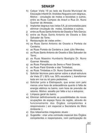 SENASP
h) Calçar Viela 19 ao lado da Escola Municipal de
Educação Infantil Dr. Aristides Nogueira com degraus.
Motivo : circulação de motos e bicicletas e outros,
entre as Ruas Campos do Aravil e Rua Dr, Nuno
Guerner de Almeida;
i) Implantar degraus nas vielas 5 A, já concretadas para
eliminar circulação de motos, bicicletas e outros;
j) entre as Ruas Santo Antonio de Ossela e Telo Garcia;
k) entre as Ruas Santo Antonio de Ossela e São
Salvador da Torre;
l) Restauração de vielas entre :
m) as Ruas Santo Antonio de Ossela e Portela da
Cerdeira;
n) as Ruas Portela da Cerdeira e José Júlio Mendes;
o) as Ruas Santo Antonio de Ossela e São Salvador da
Torre;
p) as Ruas Maestro Humberto Bastiglia Dr. Nuno
Guerner Almeida;
q) as Ruas Pampilhosa da Serra e Paiol Grande;
r) as Ruas Paiol Grande e das Timbebas;
s) as Ruas Timbebas e Dr. Nuno Guerner Almeida;
t) Solicitar técnicos para opinar sobre a atual estrutura
da Viela 27 ( 50% rua, 50% escadaria ), transformar
toda em rua ou só para pedestres;
u) Solicitar junto a Eletropaulo, que avise com pelo
menos uma hora de antecedência quanto à falta de
energia elétrica no bairro, com hora de previsão de
retorno. Motivo: assalto por falta e luz e estupros;
v) Limpeza geral do bairro;
w) Eliminar definitivamente as possibilidades de novas
ocupações de espaço físico da região, através do
funcionamento dos Órgãos competentes e
responsáveis ( em especial a Secretaria do Meio
Ambiente );
x) Dos loteamentos irregulares atuais :
y) Sugestão : criar uma comissão especial dos Órgãos
competentes e responsáveis, com participação do
287

 