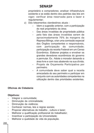 SENASP
proprietário e compradores; analisar infraestrutura
existente e se estão dentro dos padrões das leis em
vigor; verificar área reservada para o lazer e
regulamentar;
z) Dos loteamentos clandestinos atuais :
- Idem a sugestão anterior, com a participação
do real proprietário da área;
- Das áreas invadidas de propriedade pública
- pelo fato das áreas invadidas serem de
aproximadamente 70% às margens da
Represa Bilings, criar uma comissão especial
dos Órgãos competentes e responsáveis,
com participação da comunidade;
participação da receita Federal em um Censo
Econômico. Elaborar projetos e envolver os
grandes devedores econômicos do governo
e permutar. Ex.: Adote o morador deixando a
área livre e com isso abatendo na sua dívida;
- Projeto de Orçamento Participativo por
perímetro.
- A comunidade deve saber qual a receita
arrecadada do seu perímetro e participar em
conjunto com as autoridades competentes na
utilização dentro das prioridades existentes.

Oficinas de Cidadania
Objetivos:
- Integrar a comunidade;
- Diminuição da criminalidade;
- Diminuição da violência;
- Conhecer normas, leis e regras sociais;
- Propiciar alternativas de trabalho , cultura e lazer;
- Melhorar a qualificação profissional do trabalhador;
- Incentivar a participação da Universidade;
- Melhorar a qualidade de vida da população.
288

 