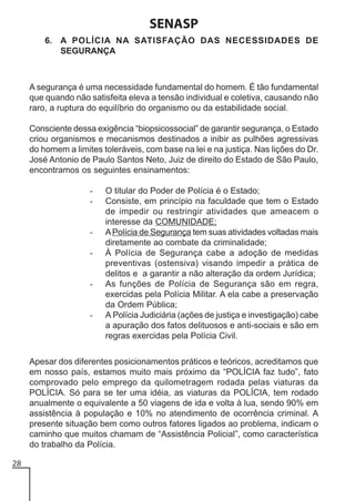 SENASP
6. A POLÍCIA NA SATISFAÇÃO DAS NECESSIDADES DE
SEGURANÇA

A segurança é uma necessidade fundamental do homem. É tão fundamental
que quando não satisfeita eleva a tensão individual e coletiva, causando não
raro, a ruptura do equilíbrio do organismo ou da estabilidade social.
Consciente dessa exigência “biopsicossocial” de garantir segurança, o Estado
criou organismos e mecanismos destinados a inibir as pulhões agressivas
do homem a limites toleráveis, com base na lei e na justiça. Nas lições do Dr.
José Antonio de Paulo Santos Neto, Juiz de direito do Estado de São Paulo,
encontramos os seguintes ensinamentos:
-

-

-

-

O titular do Poder de Polícia é o Estado;
Consiste, em princípio na faculdade que tem o Estado
de impedir ou restringir atividades que ameacem o
interesse da COMUNIDADE;
A Polícia de Segurança tem suas atividades voltadas mais
diretamente ao combate da criminalidade;
À Polícia de Segurança cabe a adoção de medidas
preventivas (ostensiva) visando impedir a prática de
delitos e a garantir a não alteração da ordem Jurídica;
As funções de Polícia de Segurança são em regra,
exercidas pela Polícia Militar. A ela cabe a preservação
da Ordem Pública;
A Polícia Judiciária (ações de justiça e investigação) cabe
a apuração dos fatos delituosos e anti-sociais e são em
regras exercidas pela Polícia Civil.

Apesar dos diferentes posicionamentos práticos e teóricos, acreditamos que
em nosso país, estamos muito mais próximo da “POLÍCIA faz tudo”, fato
comprovado pelo emprego da quilometragem rodada pelas viaturas da
POLÍCIA. Só para se ter uma idéia, as viaturas da POLÍCIA, tem rodado
anualmente o equivalente a 50 viagens de ida e volta à lua, sendo 90% em
assistência à população e 10% no atendimento de ocorrência criminal. A
presente situação bem como outros fatores ligados ao problema, indicam o
caminho que muitos chamam de “Assistência Policial”, como característica
do trabalho da Polícia.
28

 