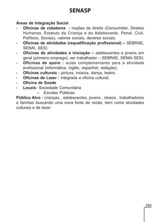 SENASP
Áreas de Integração Social
- Oficinas de cidadania : noções de direito (Consumidor, Direitos
Humanos, Estatuto da Criança e do Adolescente, Penal, Civil,
Políticos, Sociais), valores sociais, deveres sociais;
- Oficinas de atividades (requalificação profissional) – SEBRAE,
SENAI, SESI;
- Oficinas de atividades e iniciação – adolescentes e jovens em
geral (primeiro emprego), ser trabalhador – SEBRAE, SENAI SESI;
- Oficinas de apoio : aulas complementares para a atividade
profissional (informática, inglês, espanhol, redação);
- Oficinas culturais : pintura, música, dança, teatro;
- Oficinas de Lazer : integrada a oficina cultural;
- Oficina de Saúde
- Locais: Sociedade Comunitária
o Escolas Públicas
Público Alvo : crianças , adolescentes, jovens , idosos , trabalhadores
e famílias buscando uma nova fonte de renda, bem como atividades
culturais e de lazer.

289

 