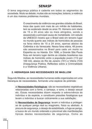 SENASP
O tema segurança pública é cadente em todos os segmentos da
sociedade. Muito se debate, muitas são as inovações; todavia, a violência
é um dos maiores problemas mundiais.
O crescimento da violência nas grandes cidades do Brasil,
treze das quais com mais de um milhão de habitantes,
tem se acelerado desde os anos 70. Homens com idade
de 15 a 24 anos são os mais atingidos, sendo o
assassinato a principal causa de mortalidade. Um estudo
da UNESCO mostra que o Brasil está em terceiro lugar
no mundo quanto aos índices de homicídios de pessoas
na faixa etária de 15 a 24 anos, apenas abaixo da
Colômbia e da Venezuela. Nessa faixa etária, 48 jovens
são assassinados no Brasil para cada um morto na
Espanha ou na Irlanda. Em 1996, a Grande São Paulo
ficou em terceiro lugar dentre as cidades brasileiras nos
índices de homicídio entre a população jovem (113 por
100 mil), abaixo do Rio de Janeiro (151) e Vitória (133)
(Insegurança Pública, Reflexões sobre a Criminalidade
e a Violência Urbana).
2. HIERARQUIA DAS NECESSIDADES DE MASLLOW
Segundo Maslow, as necessidades humanas estão organizadas em uma
hierarquia de necessidades, formando uma espécie de pirâmide:
a) Necessidades fisiológicas: são as necessidades vegetativas
relacionadas com a fome, o cansaço, o sono, o desejo sexual
etc. Essas necessidades dizem respeito à sobrevivência do
indivíduo e da espécie, e constituem pressões fisiológicas que
levam o indivíduo a buscar ciclicamente a sua satisfação;
b) Necessidades de Segurança: levam o indivíduo a protegerse de qualquer perigo real ou imaginário, físico ou abstrato. A
procura de segurança, o desejo de estabilidade, a fuga ao perigo,
a busca de um mundo ordenado e previsível são manifestações
típicas destas necessidades de segurança. Como as
292

 