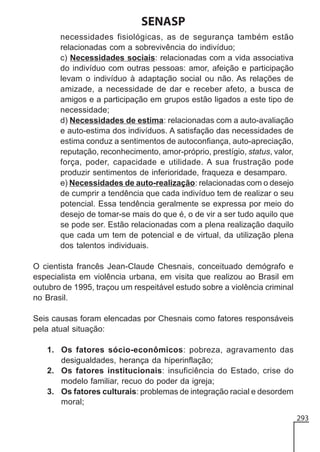SENASP
necessidades fisiológicas, as de segurança também estão
relacionadas com a sobrevivência do indivíduo;
c) Necessidades sociais: relacionadas com a vida associativa
do indivíduo com outras pessoas: amor, afeição e participação
levam o indivíduo à adaptação social ou não. As relações de
amizade, a necessidade de dar e receber afeto, a busca de
amigos e a participação em grupos estão ligados a este tipo de
necessidade;
d) Necessidades de estima: relacionadas com a auto-avaliação
e auto-estima dos indivíduos. A satisfação das necessidades de
estima conduz a sentimentos de autoconfiança, auto-apreciação,
reputação, reconhecimento, amor-próprio, prestígio, status, valor,
força, poder, capacidade e utilidade. A sua frustração pode
produzir sentimentos de inferioridade, fraqueza e desamparo.
e) Necessidades de auto-realização: relacionadas com o desejo
de cumprir a tendência que cada indivíduo tem de realizar o seu
potencial. Essa tendência geralmente se expressa por meio do
desejo de tomar-se mais do que é, o de vir a ser tudo aquilo que
se pode ser. Estão relacionadas com a plena realização daquilo
que cada um tem de potencial e de virtual, da utilização plena
dos talentos individuais.
O cientista francês Jean-Claude Chesnais, conceituado demógrafo e
especialista em violência urbana, em visita que realizou ao Brasil em
outubro de 1995, traçou um respeitável estudo sobre a violência criminal
no Brasil.
Seis causas foram elencadas por Chesnais como fatores responsáveis
pela atual situação:
1. Os fatores sócio-econômicos: pobreza, agravamento das
desigualdades, herança da hiperinflação;
2. Os fatores institucionais: insuficiência do Estado, crise do
modelo familiar, recuo do poder da igreja;
3. Os fatores culturais: problemas de integração racial e desordem
moral;
293

 