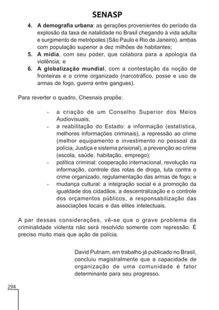 SENASP
4. A demografia urbana: as gerações provenientes do período da
explosão da taxa de natalidade no Brasil chegando à vida adulta
e surgimento de metrópoles (São Paulo e Rio de Janeiro), ambas
com população superior a dez milhões de habitantes;
5. A mídia, com seu poder, que colabora para a apologia da
violência; e
6. A globalização mundial, com a contestação da noção de
fronteiras e o crime organizado (narcotráfico, posse e uso de
armas de fogo, guerra entre gangues).
Para reverter o quadro, Chesnais propõe:
-

-

-

a criação de um Conselho Superior dos Meios
Audiovisuais;
a reabilitação do Estado: a informação (estatística,
melhores informações criminais), a repressão ao crime
(melhor equipamento e investimento no pessoal da
polícia, Justiça e sistema prisional), a prevenção ao crime
(escola, saúde, habitação, emprego);
política criminal: cooperação internacional, revolução na
informação, controle das rotas de droga, luta contra o
crime organizado, regulamentação das armas de fogo; e
mudança cultural: a integração social e a promoção da
igualdade dos cidadãos, a descentralização e o controle
dos orçamentos públicos, a responsabilização das
associações locais e das elites intelectuais.

A par dessas considerações, vê-se que o grave problema da
criminalidade violenta não será resolvido somente com repressão. É
preciso muito mais que ação de polícia.
David Putnam, em trabalho já publicado no Brasil,
concluiu magistralmente que a capacidade de
organização de uma comunidade é fator
determinante para seu progresso.
294

 