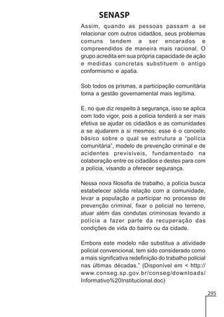 SENASP
Assim, quando as pessoas passam a se
relacionar com outros cidadãos, seus problemas
comuns tendem a ser encarados e
compreendidos de maneira mais racional. O
grupo acredita em sua própria capacidade de ação
e medidas concretas substituem o antigo
conformismo e apatia.
Sob todos os prismas, a participação comunitária
torna a gestão governamental mais legítima.
E, no que diz respeito à segurança, isso se aplica
com todo vigor, pois a polícia tenderá a ser mais
efetiva se ajudar os cidadãos e as comunidades
a se ajudarem a si mesmos; esse é o conceito
básico sobre o qual se estrutura a “polícia
comunitária”, modelo de prevenção criminal e de
acidentes previsíveis, fundamentado na
colaboração entre os cidadãos e destes para com
a polícia, visando a oferecer segurança.
Nessa nova filosofia de trabalho, a polícia busca
estabelecer sólida relação com a comunidade,
levar a população a participar no processo de
prevenção criminal, fixar o policial no terreno,
atuar além das condutas criminosas levando a
polícia a fazer parte da recuperação das
condições de vida do bairro ou da cidade.
Embora este modelo não substitua a atividade
policial convencional, tem sido considerado como
a mais significativa redefinição do trabalho policial
nas últimas décadas.” (Disponível em < http://
www.conseg.sp.gov.br/conseg/downloads/
Informativo%20Institucional.doc)
295

 