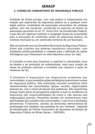 SENASP
4. CONSELHO COMUNITÁRIO DE SEGURANÇA PÚBLICA

Entidade de direito privado, com vida própria e independente em
relação aos segmentos da segurança pública ou a qualquer outro
órgão público; modalidade de associação comunitária, de utilidade
pública, sem fins lucrativos, constituída no exercício do direito de
associação garantido no art. 5º, inciso XVII, da Constituição Federal,
e que tem por objetivos mobilizar e congregar forças da comunidade
para a discussão de problemas locais da segurança pública, no
contexto municipal ou em subdivisão territorial de um Município.
Não se confunde com os Conselhos Municipais de Segurança Pública.
Estes são criações dos poderes legislativos municipais, com
propósitos político-partidários e voltados para a definição de ações
estratégicas que influenciem no ente federativo como um todo.
O Conselho é meio para incentivar e organizar o voluntariado, local
de debate e de promoção da solidariedade, meio para criação de
redes de proteção (atitudes e cuidados que reduzem a ação de
infratores da lei).
O Conselho é responsável por diagnosticar problemas das
comunidades, o que possibilita ações estratégicas preventivas na área
de segurança pública. São realizadas reuniões periódicas entre
representantes das comunidades, igrejas, escolas, organizações
policiais etc, com o intuito de discutir tais problemas. São importantes
porque fazem parte da perspectiva segundo a qual os problemas de
segurança são responsabilidades de todos e não apenas das
organizações policiais. Possibilita também um conhecimento mais
aprofundado das questões das comunidades, o que leva a atividades
preventivas. Finalmente, satisfaz às demandas democráticas de
participação dos cidadãos nas questões de seu interesse.” (Apostila
de Multiplicador de Polícia Comunitária da Secretaria de Estado de
Segurança Pública de Minas Gerais – SSP/MG).

297

 