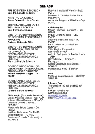 SENASP
PRESIDENTE DA REPÚBLICA
Luiz Inácio Lula da Silva
MINISTRO DA JUSTIÇA
Tarso Fernando Herz Genro
SECRETÁRIO NACIONAL DE
SEGURANÇA PÚBLICA
Luiz Fernando Corrêa
DIRETOR DO DEPARTAMENTO
DE POLÍTICAS, PROGRAMAS E
PROJETOS
Robson Robin da Silva
DIRETOR DO DEPARTAMENTO
DE PESQUISA, ANÁLISE DA
INFORMAÇÃO E
DESENVOLVIMENTO DE
PESSOAL EM SEGURANÇA
PÚBLICA
Ricardo Brisola Balestreri
COORDENADOR GERAL DO
DEPARTAMENTO DE POLÍTICAS,
PROGRAMAS E PROJETOS
Eraldo Marques Viegas – TC
PMDF
COORDENADORA GERAL DE
DESENVOLVIMENTO DE
PESSOAL EM SEGURANÇA
PÚBLICA
Juliana Márcia Barroso
Elaboração (Grupo de Trabalho):
Eraldo Marques Viegas – SENASP
Juliana Márcia Barroso - SENASP
Cristiano Curado Guedes –
SENASP
Maria Júlia Belota Lopes – Del
PCAM
Jari Luiz Dalbosco - Cel PMSC
Wilson Batista – TC PMMT
Francisco Erivaldo G. de Araújo –
TC PMCE

Roberto Cavalcanti Vianna – Maj.
PMRJ
Marco A. Rocha dos Remédios –
Maj. PMPA
Alexandre Magno de Oliveira – Cap
PMMG
Colaboração:
Márcio Simeone Henriques – Prof.
UFMG
Miguel Libório C. Neto – CEL
PMSP
Suamy Santana da Silva – TC
PMDF
Pehkx Jones G. da Silveira –
SENASP
Célia Regina Zapparolli –
Consultora PNUD
Antonio Rodrigues de Freitas Junior
– USP
Bernadete M. P. Cordeiro Pedagoga
Gilson Gonçalves dos Santos SENASP
Manuel Silva Filho - SENASP
Arte:
Matheus Couto Santana – DEPRO/
SENASP
Informações:
Telefones: (61) 3429-9285/3339/
3465
Fax: (61) 3429-9324
Correio Eletrônico;
senasp@mj.gov.br
Site: www.mj.gov.br/senasp

 