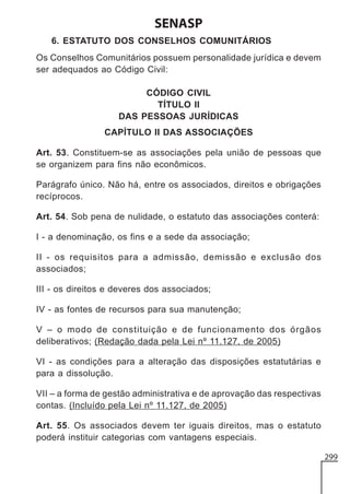 SENASP
6. ESTATUTO DOS CONSELHOS COMUNITÁRIOS
Os Conselhos Comunitários possuem personalidade jurídica e devem
ser adequados ao Código Civil:
CÓDIGO CIVIL
TÍTULO II
DAS PESSOAS JURÍDICAS
CAPÍTULO II DAS ASSOCIAÇÕES
Art. 53. Constituem-se as associações pela união de pessoas que
se organizem para fins não econômicos.
Parágrafo único. Não há, entre os associados, direitos e obrigações
recíprocos.
Art. 54. Sob pena de nulidade, o estatuto das associações conterá:
I - a denominação, os fins e a sede da associação;
II - os requisitos para a admissão, demissão e exclusão dos
associados;
III - os direitos e deveres dos associados;
IV - as fontes de recursos para sua manutenção;
V – o modo de constituição e de funcionamento dos órgãos
deliberativos; (Redação dada pela Lei nº 11.127, de 2005)
VI - as condições para a alteração das disposições estatutárias e
para a dissolução.
VII – a forma de gestão administrativa e de aprovação das respectivas
contas. (Incluído pela Lei nº 11.127, de 2005)
Art. 55. Os associados devem ter iguais direitos, mas o estatuto
poderá instituir categorias com vantagens especiais.
299

 