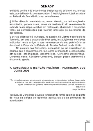 SENASP
entidade de fins não econômicos designada no estatuto, ou, omisso
este, por deliberação dos associados, à instituição municipal, estadual
ou federal, de fins idênticos ou semelhantes.
§ 1o Por cláusula do estatuto ou, no seu silêncio, por deliberação dos
associados, podem estes, antes da destinação do remanescente
referida neste artigo, receber em restituição, atualizado o respectivo
valor, as contribuições que tiverem prestado ao patrimônio da
associação.
§ 2o Não existindo no Município, no Estado, no Distrito Federal ou no
Território, em que a associação tiver sede, instituição nas condições
indicadas neste artigo, o que remanescer do seu patrimônio se
devolverá à Fazenda do Estado, do Distrito Federal ou da União.
No estatuto dos Conselhos, necessário se faz estabelecer as
normas que o regulamentem, tais como a finalidade e constituição,
atribuição, organização, assembléias, Conselho Deliberativo,
Conselho Fiscal, Conselho Consultivo, eleição, posse, patrimônio e
disposição gerais.

7. AUTONOMIA E ISENÇÃO POLÍTICO - PARTIDÁRIA DOS
CONSELHOS

“Os conselhos devem ter autonomia em relação ao poder público, embora devam estar
articulados com ele; caso contrário, será mais um instrumento de legitimação das
ações unilaterais do governo, nem sempre consentâneas com os reclamos da
população”
(Jorge da Silva)

Todavia, os Conselhos deverão funcionar de forma apolítica do ponto
de vista da defesa de legendas partidárias ou da promoção de
autoridades.

301

 