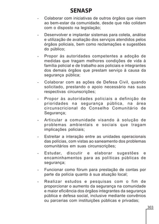 SENASP
-

Colaborar com iniciativas de outros órgãos que visem
ao bem-estar da comunidade, desde que não colidam
com o disposto na legislação;

-

Desenvolver e implantar sistemas para coleta, análise
e utilização de avaliação dos serviços atendidos pelos
órgãos policiais, bem como reclamações e sugestões
do público;

-

Propor às autoridades competentes a adoção de
medidas que tragam melhores condições de vida à
família policial e de trabalho aos policiais e integrantes
dos demais órgãos que prestam serviço à causa da
segurança pública;

-

Colaborar com as ações de Defesa Civil, quando
solicitado, prestando o apoio necessário nas suas
respectivas circunscrições;

-

Propor às autoridades policiais a definição de
prioridades na segurança pública, na área
circunscricional do Conselho Comunitário de
Segurança;

-

Articular a comunidade visando à solução de
problemas ambientais e sociais que tragam
implicações policiais;

-

Estreitar a interação entre as unidades operacionais
das polícias, com vistas ao saneamento dos problemas
comunitários em suas circunscrições;

-

Estudar, discutir e elaborar sugestões e
encaminhamentos para as políticas públicas de
segurança;

-

Funcionar como fórum para prestação de contas por
parte da polícia quanto à sua atuação local;

-

Realizar estudos e pesquisas com o fim de
proporcionar o aumento da segurança na comunidade
e maior eficiência dos órgãos integrantes da segurança
pública e defesa social, inclusive mediante convênios
ou parcerias com instituições públicas e privadas;
303

 