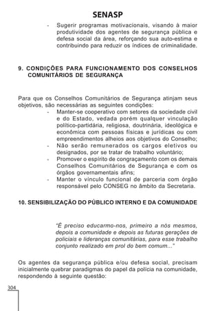 SENASP
-

Sugerir programas motivacionais, visando à maior
produtividade dos agentes de segurança pública e
defesa social da área, reforçando sua auto-estima e
contribuindo para reduzir os índices de criminalidade.

9. CONDIÇÕES PARA FUNCIONAMENTO DOS CONSELHOS
COMUNITÁRIOS DE SEGURANÇA

Para que os Conselhos Comunitários de Segurança atinjam seus
objetivos, são necessárias as seguintes condições:
- Manter-se cooperativo com setores da sociedade civil
e do Estado, vedada porém qualquer vinculação
político-partidária, religiosa, doutrinária, ideológica e
econômica com pessoas físicas e jurídicas ou com
empreendimentos alheios aos objetivos do Conselho;
- Não serão remunerados os cargos eletivos ou
designados, por se tratar de trabalho voluntário;
- Promover o espírito de congraçamento com os demais
Conselhos Comunitários de Segurança e com os
órgãos governamentais afins;
- Manter o vínculo funcional de parceria com órgão
responsável pelo CONSEG no âmbito da Secretaria.
10. SENSIBILIZAÇÃO DO PÚBLICO INTERNO E DA COMUNIDADE

“É preciso educarmo-nos, primeiro a nós mesmos,
depois a comunidade e depois as futuras gerações de
policiais e lideranças comunitárias, para esse trabalho
conjunto realizado em prol do bem comum...”
Os agentes da segurança pública e/ou defesa social, precisam
inicialmente quebrar paradigmas do papel da polícia na comunidade,
respondendo à seguinte questão:
304

 