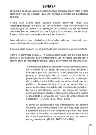 SENASP
O papel é de força, que tem como função principal fazer valer as leis
criminais? Ou de serviço, que tem função principal os problemas
sociais?
Ainda que esses dois papéis sejam distintos, eles são
interdependentes e deriva de um mandato mais fundamental de
manutenção da ordem – a resolução de conflitos através de meios
que mesclam o potencial uso da força e o provimento de serviços.
Esses meios nem sempre precisam ser formais.
Isso vale dizer que o trabalho policial não pode ser conduzido sem
uma colaboração organizada dos cidadãos.
A forma mais comum de organização dos cidadãos é a comunidade.
Para FERDINAND TONIES, “a comunidade pode ser definida como
conjunto de pessoas que compartilham um território geográfico e
algum grau de interdependência, razão de viverem na mesma área”
“Comunidade torna-se conceito de sentido operacional;
comunidade é um grupo de pessoas que dividem o
interesse por um problema: a recuperação de uma
praça, a construção de um centro comunitário, a
prevenção de atos de vandalismo na escola, a alteração
de uma lei ou a ineficiência de um determinado serviço
público. A expectativa é que a somatória de
experiências bem-sucedidas de mobilização social em
torno de problemas possa, ao longo do tempo,
contribuir para melhorar o relacionamento entre polícia
e sociedade e fortalecer os níveis de organização da
sociedade” (GOLDSTEIN, 1990, p.26).
O ideal de participação não corresponde ao cenário
idílico de uma “comunidade” sem conflitos, mas de uma
sociedade capaz de dar dimensão política aos seus
conflitos e viabilizar a convivência democrática entre
distintas expectativas de autonomia em um mesmo
espaço territorial. (DIAS, THEODOMIRO).
305

 