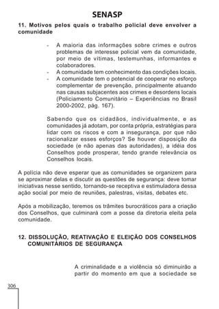 SENASP
11. Motivos pelos quais o trabalho policial deve envolver a
comunidade
-

-

A maioria das informações sobre crimes e outros
problemas de interesse policial vem da comunidade,
por meio de vítimas, testemunhas, informantes e
colaboradores.
A comunidade tem conhecimento das condições locais.
A comunidade tem o potencial de cooperar no esforço
complementar de prevenção, principalmente atuando
nas causas subjacentes aos crimes e desordens locais
(Policiamento Comunitário – Experiências no Brasil
2000-2002, pág. 167).

Sabendo que os cidadãos, individualmente, e as
comunidades já adotam, por conta própria, estratégias para
lidar com os riscos e com a insegurança, por que não
racionalizar esses esforços? Se houver disposição da
sociedade (e não apenas das autoridades), a idéia dos
Conselhos pode prosperar, tendo grande relevância os
Conselhos locais.
A polícia não deve esperar que as comunidades se organizem para
se aproximar delas e discutir as questões de segurança: deve tomar
iniciativas nesse sentido, tornando-se receptiva e estimuladora dessa
ação social por meio de reuniões, palestras, visitas, debates etc.
Após a mobilização, teremos os trâmites burocráticos para a criação
dos Conselhos, que culminará com a posse da diretoria eleita pela
comunidade.
12. DISSOLUÇÃO, REATIVAÇÃO E ELEIÇÃO DOS CONSELHOS
COMUNITÁRIOS DE SEGURANÇA

A criminalidade e a violência só diminuirão a
partir do momento em que a sociedade se
306

 