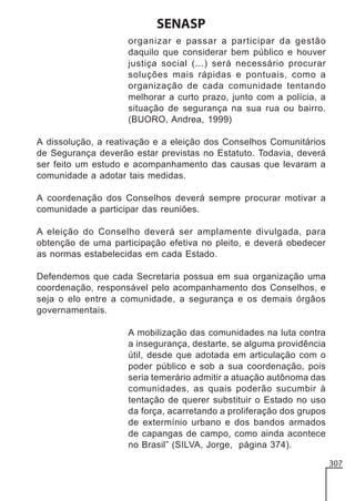 SENASP
organizar e passar a participar da gestão
daquilo que considerar bem público e houver
justiça social (...) será necessário procurar
soluções mais rápidas e pontuais, como a
organização de cada comunidade tentando
melhorar a curto prazo, junto com a polícia, a
situação de segurança na sua rua ou bairro.
(BUORO, Andrea, 1999)
A dissolução, a reativação e a eleição dos Conselhos Comunitários
de Segurança deverão estar previstas no Estatuto. Todavia, deverá
ser feito um estudo e acompanhamento das causas que levaram a
comunidade a adotar tais medidas.
A coordenação dos Conselhos deverá sempre procurar motivar a
comunidade a participar das reuniões.
A eleição do Conselho deverá ser amplamente divulgada, para
obtenção de uma participação efetiva no pleito, e deverá obedecer
as normas estabelecidas em cada Estado.
Defendemos que cada Secretaria possua em sua organização uma
coordenação, responsável pelo acompanhamento dos Conselhos, e
seja o elo entre a comunidade, a segurança e os demais órgãos
governamentais.
A mobilização das comunidades na luta contra
a insegurança, destarte, se alguma providência
útil, desde que adotada em articulação com o
poder público e sob a sua coordenação, pois
seria temerário admitir a atuação autônoma das
comunidades, as quais poderão sucumbir à
tentação de querer substituir o Estado no uso
da força, acarretando a proliferação dos grupos
de extermínio urbano e dos bandos armados
de capangas de campo, como ainda acontece
no Brasil” (SILVA, Jorge, página 374).
307

 