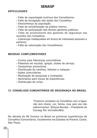 SENASP
DIFICULDADES
- Falta de capacitação contínua dos Conselheiros;
- Falta de divulgação das ações dos Conselhos;
- Desconfiança da população;
- Falta de sensibilização do público interno;
- Falta de participação dos demais gestores públicos;
- Falta de envolvimento dos gestores de segurança nas
reuniões dos Conselhos;
- Lideranças inadequadas em busca de interesses pessoais e
políticos;
- Falta de valorização dos Conselheiros.

MEDIDAS COMPLEMENTARES
-

Cursos para lideranças comunitárias;
Palestras em escolas, igrejas, clubes de serviço;
Campanhas preventivas;
Distribuição de cartilhas, folhetos e cartazes;
Ações comunitárias;
Realização de pesquisas e avaliações;
Seminários para trocas de experiências;
Distribuição de urnas.

13. CONSELHOS COMUNITÁRIOS DE SEGURANÇA NO BRASIL

“Costumo comparar os Conselhos com a água;
não tem cheiro, cor, forma, mas sem ela não
sobrevivemos” (Eloysa Novaes – Presidente do
Conseg Rio Vermelho/BA).
Na década de 80 tivemos no Brasil as primeiras experiências de
Conselhos Comunitários, inicialmente nos Estados do Paraná, Ceará,
São Paulo.
308

 