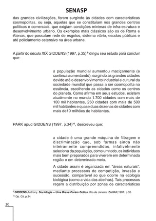 SENASP
das grandes civilizações, foram surgindo às cidades com características
cosmopolitas, ou seja, aquelas que se constituíam nos grandes centros
políticos e comerciais, que exigiam condições mínimas de infra-estrutura e
desenvolvimento urbano. Os exemplos mais clássicos são os de Roma e
Atenas, que possuíam rede de esgotos, sistema viário, escolas públicas e
até policiamento ostensivo na área urbana.

A partir do século XIX GIDDENS (1997, p.35) 9 dirigiu seu estudo para concluir
que:

a população mundial aumentou maciçamente (e
continua aumentando), surgindo as grandes cidades
devido até o desenvolvimento industrial e cultural da
sociedade mundial que passa a ser cosmopolita na
essência, escolhendo as cidades como os centros
do planeta. Como afirma em seus estudos, existem
atualmente no mundo 1.700 cidades com mais de
100 mil habitantes, 250 cidades com mais de 500
mil habitantes e quase duas dezenas de cidades com
mais de10 milhões de habitantes.

PARK apud GIDDENS (1997, p.34)10, descreveu que:

a cidade é uma grande máquina de filtragem e
discriminação que, sob formas ainda não
inteiramente compreendidas, infalivelmente
seleciona da população, como um todo, os indivíduos
mais bem preparados para viverem em determinada
região e em determinado meio.
A cidade assim é organizada em “áreas naturais”,
mediante processos de competição, invasão e
sucessão, comparável ao que ocorre na ecologia
biológica (como a vida das abelhas). Tais processos
regem a distribuição por zonas de características
9

GIDDENS,Anthony. Sociologia – Uma Breve Porém Crítica. Rio de Janeiro: ZAHAR,1997. p.35.

10

30

Op. Cit. p.34.

 