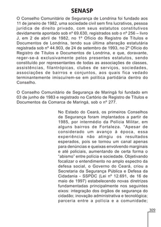 SENASP
O Conselho Comunitário de Segurança de Londrina foi fundado aos
11 de janeiro de 1982, uma sociedade civil sem fins lucrativos, pessoa
jurídica de direito privado, com seus estatutos constitutivos
devidamente apontado sob nº 69.630, registrados sob o nº 256 – livro
J, em 2 de abril de 1982, no 1º Ofício do Registro de Títulos e
Documentos de Londrina, tendo sua última alteração estatutária
registrada sob nº 44.903, de 24 de setembro de 1993, no 2º Ofício do
Registro de Títulos e Documentos de Londrina, e que, doravante,
reger-se-á exclusivamente pelos presentes estatutos, sendo
constituído por representantes de todas as associações de classes,
assistências, filantrópicas, clubes de serviços, sociedades,
associações de bairros e conjuntos, aos quais fica vedado
terminantemente imiscuírem-se em política partidária dentro do
Conselho.
O Conselho Comunitário de Segurança de Maringá foi fundado em
03 de junho de 1983 e registrado no Cartório de Registro de Títulos e
Documentos da Comarca de Maringá, sob o nº 277.
No Estado do Ceará, os primeiros Conselhos
de Segurança foram implantados a partir de
1985, por intermédio da Polícia Militar, em
alguns bairros de Fortaleza. “Apesar de
considerado um avanço à época, essa
experiência não atingiu os resultados
esperados, pois se tornou um canal apenas
para denúncias e queixas envolvendo marginais
e até policiais, aumentando de certa forma o
“abismo” entre polícia e sociedade. Objetivando
focalizar o entendimento no amplo espectro da
defesa social, o Governo do Ceará, criou a
Secretaria da Segurança Pública e Defesa da
Cidadania - SSPDC (Lei nº 12.691, de 16 de
maio de 1997) estabelecendo novas diretrizes
fundamentadas principalmente nos seguintes
eixos: integração dos órgãos de segurança do
cidadão; inovação administrativa e tecnológica;
parceria entre a polícia e a comunidade;
309

 