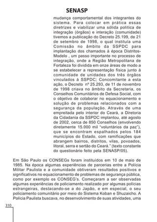 SENASP
mudança comportamental dos integrantes do
sistema. Para colocar em prática essas
diretrizes e viabilizar uma sólida política de
integração (órgãos) e interação (comunidade)
tivemos a publicação do Decreto 25.199, de 21
de setembro de 1998, o qual instituía uma
Comissão no âmbito da SSPDC para
implantação dos chamados à época DistritosModelo , um passo importante no processo de
integração, onde a Região Metropolitana de
Fortaleza foi dividida em onze áreas de modo a
se estabelecer a representação física junto à
comunidade de unidades dos três órgãos
vinculados à SSPDC; Concomitante a esta
ação, o Decreto nº 25.293, de 11 de novembro
de 1998 criava no âmbito da Secretaria, os
Conselhos Comunitários de Defesa Social, com
o objetivo de colaborar no equacionamento e
solução de problemas relacionados com a
segurança da população. Através de uma
empreitada pelo interior do Ceará, a Diretoria
da Cidadania da SSPDC implantou, até agosto
de 2002, cerca de 850 Conselhos (envolvendo
diretamente 15.000 mil “voluntários da paz”),
que se encontram espalhados pelos 184
municípios do Estado, com ramificações que
abrangem bairros, distritos, vilas, povoados,
litoral, serra e sertão do Ceará.” (texto constante
do questionário feito pela SENASP/05).
Em São Paulo os CONSEGs foram instituídos em 10 de maio de
1985. Na época algumas experiências de parcerias entre a Polícia
Militar Paulista e a comunidade obtiveram resultados positivos e
significativos no equacionamento de problemas de segurança pública,
como por exemplo os CONSEG’s. Começaram a ser observadas
algumas experiências de policiamento realizado por algumas polícias
estrangeiras, destacando-se a do Japão, e em especial, o seu
policiamento comunitário por meio do Sistema Koban e Shuzaicho. A
Polícia Paulista buscava, no desenvolvimento de suas atividades, uma
310

 