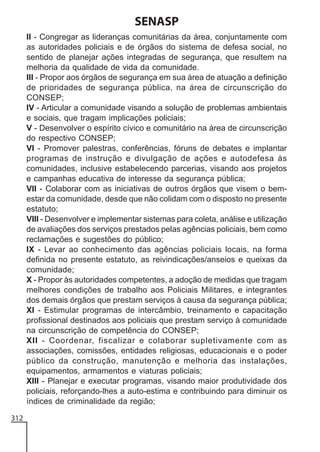 SENASP
II - Congregar as lideranças comunitárias da área, conjuntamente com
as autoridades policiais e de órgãos do sistema de defesa social, no
sentido de planejar ações integradas de segurança, que resultem na
melhoria da qualidade de vida da comunidade.
III - Propor aos órgãos de segurança em sua área de atuação a definição
de prioridades de segurança pública, na área de circunscrição do
CONSEP;
IV - Articular a comunidade visando a solução de problemas ambientais
e sociais, que tragam implicações policiais;
V - Desenvolver o espírito cívico e comunitário na área de circunscrição
do respectivo CONSEP;
VI - Promover palestras, conferências, fóruns de debates e implantar
programas de instrução e divulgação de ações e autodefesa às
comunidades, inclusive estabelecendo parcerias, visando aos projetos
e campanhas educativa de interesse da segurança pública;
VII - Colaborar com as iniciativas de outros órgãos que visem o bemestar da comunidade, desde que não colidam com o disposto no presente
estatuto;
VIII - Desenvolver e implementar sistemas para coleta, análise e utilização
de avaliações dos serviços prestados pelas agências policiais, bem como
reclamações e sugestões do público;
IX - Levar ao conhecimento das agências policiais locais, na forma
definida no presente estatuto, as reivindicações/anseios e queixas da
comunidade;
X - Propor às autoridades competentes, a adoção de medidas que tragam
melhores condições de trabalho aos Policiais Militares, e integrantes
dos demais órgãos que prestam serviços à causa da segurança pública;
XI - Estimular programas de intercâmbio, treinamento e capacitação
profissional destinados aos policiais que prestam serviço à comunidade
na circunscrição de competência do CONSEP;
XII - Coordenar, fiscalizar e colaborar supletivamente com as
associações, comissões, entidades religiosas, educacionais e o poder
público da construção, manutenção e melhoria das instalações,
equipamentos, armamentos e viaturas policiais;
XIII - Planejar e executar programas, visando maior produtividade dos
policiais, reforçando-lhes a auto-estima e contribuindo para diminuir os
índices de criminalidade da região;
312

 