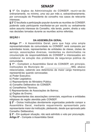 SENASP
§ 1° Os órgãos da Administração do CONSEP, reunir-se-ão
ordinariamente, no mínimo, uma vez por mês e, extraordinariamente,
por convocação do Presidente do conselho nos casos de relevante
interesse;
§ 2° É facultada a participação popular durante as reuniões do CONSEP,
podendo cada participante manifestar-se por escrito ou verbalmente
sobre assunto interesse do Conselho, não tendo, porém, direito a voto
nas decisões tomadas durante as reuniões acima referidas.
SEÇÃO I
DA ASSEMBLÉIA GERAL
Artigo 7º - A Assembléia Geral, para que haja uma ampla
representatividade da comunidade no CONSEP, será composta por
autoridades locais, representantes de entidades de classe, clubes de
serviço, associações diversas, residentes ou domiciliados na
circunscrição de responsabilidade do CONSEP e interessados em
colaborar na solução dos problemas de segurança pública da
comunidade.
§ 1º - Compõem a Assembléia Geral do CONSEP, em princípio,
instituições do Município de __________________/MG, abaixo
relacionadas, cabendo aos detentores de maior cargo hierárquico
representá-las quando convocadas:
a) Poder Executivo;
b) Poder Legislativo;
c) Representante do Ministério Público;
d) Conselho Deliberativo do CONSEP;
e) Conselheiros Técnicos;
f) Representantes de Associações de Bairros;
g) Órgãos de Ensino;
h) Representantes das associações comerciais, esportivas e entidades
religiosas da região atendida pelo CONSEP.
§ 2° - Outras Instituições devidamente organizadas poderão compor a
Assembléia Geral, mediante requerimento apresentado pelo
representante maior da instituição, pleiteando, desde que aprovado pelo
Conselho Deliberativo;
§ 3° - Em qualquer situação, não será admitido o voto por procuração.
Artigo 8º - Compete à Assembléia Geral:
315

 