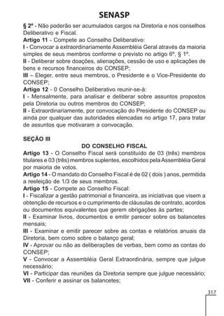 SENASP
§ 2º - Não poderão ser acumulados cargos na Diretoria e nos conselhos
Deliberativo e Fiscal.
Artigo 11 - Compete ao Conselho Deliberativo:
I - Convocar a extraordinariamente Assembléia Geral através da maioria
simples de seus membros conforme o previsto no artigo 6º, § 1º.
II - Deliberar sobre doações, alienações, cessão de uso e aplicações de
bens e recursos financeiros do CONSEP;
III – Eleger, entre seus membros, o Presidente e o Vice-Presidente do
CONSEP;
Artigo 12 - 0 Conselho Deliberativo reunir-se-á:
I - Mensalmente, para analisar e deliberar sobre assuntos propostos
pela Diretoria ou outros membros do CONSEP;
II - Extraordinariamente, por convocação do Presidente do CONSEP ou
ainda por qualquer das autoridades elencadas no artigo 17, para tratar
de assuntos que motivaram a convocação.
SEÇÃO III
DO CONSELHO FISCAL
Artigo 13 - O Conselho Fiscal será constituído de 03 (três) membros
titulares e 03 (três) membros suplentes, escolhidos pela Assembléia Geral
por maioria de votos.
Artigo 14 - O mandato do Conselho Fiscal é de 02 ( dois ) anos, permitida
a reeleição de 1/3 de seus membros.
Artigo 15 - Compete ao Conselho Fiscal:
I - Fiscalizar a gestão patrimonial e financeira, as iniciativas que visem a
obtenção de recursos e o cumprimento de cláusulas de contrato, acordos
ou documentos equivalentes que gerem obrigações às partes;
II - Examinar livros, documentos e emitir parecer sobre os balancetes
mensais;
III - Examinar e emitir parecer sobre as contas e relatórios anuais da
Diretoria, bem como sobre o balanço geral;
IV - Aprovar ou não as deliberações de verbas, bem como as contas do
CONSEP;
V - Convocar a Assembléia Geral Extraordinária, sempre que julgue
necessário;
VI - Participar das reuniões da Diretoria sempre que julgue necessário;
VII - Conferir e assinar os balancetes;
317

 