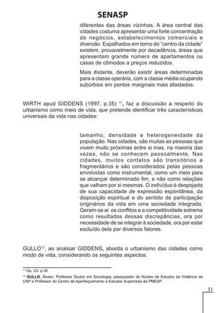 SENASP
diferentes das áreas vizinhas. A área central das
cidades costuma apresentar uma forte concentração
de negócios, estabelecimentos comerciais e
diversão. Espalhados em torno do “centro da cidade”
existem, provavelmente por decadência, áreas que
apresentam grande número de apartamentos ou
casas de cômodos a preços reduzidos.
Mais distante, deverão existir áreas determinadas
para a classe operária, com a classe média ocupando
subúrbios em pontos marginais mais afastados.

WIRTH apud GIDDENS (1997, p.35) 11, faz a discussão a respeito do
urbanismo como meio de vida, que pretende identificar três características
universais da vida nas cidades:

tamanho, densidade e heterogeneidade da
população. Nas cidades, são muitas as pessoas que
vivem muito próximas entre si mas, na maioria das
vezes, não se conhecem pessoalmente. Nas
cidades, muitos contatos são transitórios e
fragmentários e são considerados pelas pessoas
envolvidas como instrumental, como um meio para
se alcançar determinado fim, e não como relações
que valham por si mesmas. O indivíduo é despojado
de sua capacidade de expressão espontânea, da
disposição espiritual e do sentido de participação
originários da vida em uma sociedade integrada.
Geram-se aí os conflitos e a competitividade extrema
como resultados dessas discrepâncias, ora por
necessidade de se integrar à sociedade, ora por estar
excluído dela por diversos fatores.

GULLO12, ao analisar GIDDENS, aborda o urbanismo das cidades como
modo de vida, considerando os seguintes aspectos:
11

Op. Cit. p.35.

12

GULLO, Álvaro. Professor Doutor em Sociologia, pesquisador do Núcleo de Estudos da Violência da
USP e Professor do Centro de Aperfeiçoamento e Estudos Superiores da PMESP.

31

 