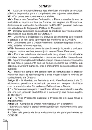 SENASP
XII - Autorizar empreendimentos que objetivem obtenção de recursos
públicos ou privados para o cumprimento dos objetivos estatutários;
XIII - Dar posse aos novos membros eleitos;
XIV - Propor aos Conselhos Deliberativo e Fiscal a cessão de uso de
materiais e equipamentos ao Estado, em regime de Comodato,
destinados às instituições beneficiárias do CONSEP, para uso exclusivo
nas atividades de Segurança Pública do Município;
XV - Designar comissões para adoção de medidas que visem o melhor
desempenho das atividades do CONSEP;
XVI - Determinar a suspensão ou exclusão dos membros que violarem
o estatuto e as leis, após aprovação dos membros do CONSEP;
XVII - Juntamente com o Diretor Financeiro, autorizar despesas de até 3
(três) salários mínimos vigentes;
XVIII - Promover abertura de conta bancária conjunta, emitir e endossar
cheques, assinar recibos, em conjunto com o Diretor Financeiro;
XIX - Promover atividades sócio-culturais ou qualquer outra atividade
correlata, que tenha como objetivo o bem-estar social das comunidades;
XX - Organizar um plano de trabalho em que constarem as necessidades
de sua área e, juntamente com os demais membros da Diretoria, em
especial, o Diretor Financeiro, criar o cronograma para a realização dos
eventos;
XXI - Manter-se sempre em contato com as comunidades e procurar
relacionar todas as reivindicações e suas necessidades e levá-las ao
conhecimento da Diretoria.
Artigo 22 - O Mandato do Presidente e do Vice-Presidente é de 02
(dois) anos, permitida a recondução por uma vez, sempre coincidindo
com os mandatos dos Conselheiros Deliberativos e Fiscais.
§ lº - Findo o mandato para o qual foram eleitos, reconduzidos ou não
por uma vez, poderão candidatar-se a outro cargo dos demais órgãos
do CONSEP;
§ 2° - O Vice-Presidente substitui o Presidente em suas faltas e
impedimentos.
Artigo 23 - Compete ao Diretor Administrativo (1º Secretário):
I - Lavrar atas, redigir e expedir correspondências, inclusive matéria para
divulgação;
II - Zelar pela guarda de livros e documentos em geral pertinentes ao
CONSEP;
320

 