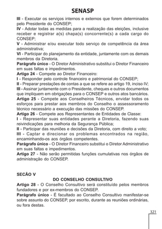 SENASP
III - Executar os serviços internos e externos que forem determinados
pelo Presidente do CONSEP;
IV - Adotar todas as medidas para a realização das eleições, inclusive
receber e registrar a(s) chapa(s) concorrente(s) a cada cargo do
CONSEP;
V - Administrar e/ou executar todo serviço de competência da área
administrativa;
VI - Participar do planejamento da entidade, juntamente com os demais
membros da Diretoria.
Parágrafo único - O Diretor Administrativo substitui o Diretor Financeiro
em suas faltas e impedimentos.
Artigo 24 - Compete ao Diretor Financeiro:
I - Responder pelo controle financeiro e patrimonial do CONSEP;
II - Preparar prestações de contas a que se refere ao artigo 19, inciso IV;
III - Assinar juntamente com o Presidente, cheques e outros documentos
que impliquem em obrigações para o CONSEP e outros atos bancários.
Artigo 25 - Compete aos Conselheiros Técnicos, envidar todos os
esforços para prestar aos membros do Conselho o assessoramento
técnico necessário a execução das missões do CONSEP.
Artigo 26 - Compete aos Representantes de Entidades de Classe:
I - Representar suas entidades perante a Diretoria, fazendo suas
reivindicações para melhoria da Segurança Pública;
II - Participar das reuniões e decisões da Diretoria, com direito a voto;
III - Captar e direcionar os problemas encontrados na região,
encaminhando-os aos órgãos competentes.
Parágrafo único - O Diretor Financeiro substitui o Diretor Administrativo
em suas faltas e impedimentos.
Artigo 27 - Não serão permitidas funções cumulativas nos órgãos de
administração do CONSEP.

SECÃO V
DO CONSELHO CONSULTIVO
Artigo 28 - O Conselho Consultivo será constituído pelos membros
fundadores e por ex-membros do CONSEP.
Parágrafo único - É facultado ao Conselho Consultivo manifestar-se
sobre assunto do CONSEP, por escrito, durante as reuniões ordinárias,
ou fora destas.
321

 
