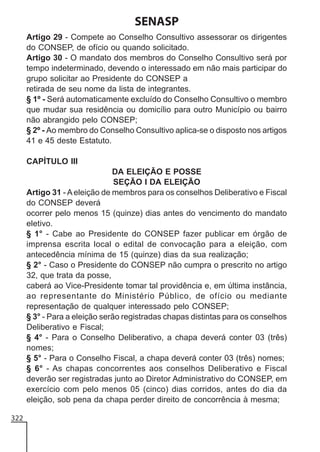 SENASP
Artigo 29 - Compete ao Conselho Consultivo assessorar os dirigentes
do CONSEP, de ofício ou quando solicitado.
Artigo 30 - O mandato dos membros do Conselho Consultivo será por
tempo indeterminado, devendo o interessado em não mais participar do
grupo solicitar ao Presidente do CONSEP a
retirada de seu nome da lista de integrantes.
§ 1º - Será automaticamente excluído do Conselho Consultivo o membro
que mudar sua residência ou domicílio para outro Município ou bairro
não abrangido pelo CONSEP;
§ 2º - Ao membro do Conselho Consultivo aplica-se o disposto nos artigos
41 e 45 deste Estatuto.
CAPÍTULO III
DA ELEIÇÃO E POSSE
SEÇÃO I DA ELEIÇÃO
Artigo 31 - A eleição de membros para os conselhos Deliberativo e Fiscal
do CONSEP deverá
ocorrer pelo menos 15 (quinze) dias antes do vencimento do mandato
eletivo.
§ 1° - Cabe ao Presidente do CONSEP fazer publicar em órgão de
imprensa escrita local o edital de convocação para a eleição, com
antecedência mínima de 15 (quinze) dias da sua realização;
§ 2° - Caso o Presidente do CONSEP não cumpra o prescrito no artigo
32, que trata da posse,
caberá ao Vice-Presidente tomar tal providência e, em última instância,
ao representante do Ministério Público, de ofício ou mediante
representação de qualquer interessado pelo CONSEP;
§ 3° - Para a eleição serão registradas chapas distintas para os conselhos
Deliberativo e Fiscal;
§ 4° - Para o Conselho Deliberativo, a chapa deverá conter 03 (três)
nomes;
§ 5° - Para o Conselho Fiscal, a chapa deverá conter 03 (três) nomes;
§ 6° - As chapas concorrentes aos conselhos Deliberativo e Fiscal
deverão ser registradas junto ao Diretor Administrativo do CONSEP, em
exercício com pelo menos 05 (cinco) dias corridos, antes do dia da
eleição, sob pena da chapa perder direito de concorrência à mesma;
322

 
