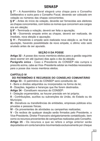 SENASP
§ 7° - A Assembléia Geral elegerá uma chapa para o Conselho
Deliberativo e outra para o Conselho Fiscal, devendo ser colocado em
votação os números das chapas concorrentes;
§ 8° - Antes do início da votação, deverão ser fornecidas aos eleitores
as chapas concorrentes, com todos os nomes que concorrem aos cargos
ora em eleição;
§ 9° - Terminada a votação, deverá ser feita a apuração;
§ 10 - Ocorrendo empate entre as chapas, deverá ser realizada, de
imediato, nova eleição e apuração;
§ 11 - Persistindo o empate será realizada nova eleição e, ao final da
apuração, havendo possibilidade de novo empate, o último voto será
anulado antes de ser apurado.
SEÇÃO II DA POSSE
Artigo 32 - A posse dos novos membros eleitos para a gestão seguinte
deve ocorrer em até (quinze) dias após o dia da eleição.
Parágrafo único - Caso o Presidente do CONSEP não cumpra o
prescrito acima, cabe ao Vice- Presidente adotar as medidas necessárias
para a posse dos novos membros eleitos.
CAPÍTULO IV
DO PATRIMÔNIO E RECURSOS DO CONSELHO COMUNITÁRIO
Artigo 33 - O patrimônio do CONSEP será constituído de:
I - Bens e direitos adquiridos ou incorporados na forma da lei;
II - Doações, legados e heranças que lhe forem destinados.
Artigo 34 - Constituem recursos do CONSEP:
I - Dotação orçamentária, se houver previsão em lei própria;
II - Contribuições, auxílios ou subvenções da União, do Estado ou do
Município;
III - Donativos ou transferências de entidades, empresas públicas e/ou
privadas e pessoas físicas;
IV - Os provenientes de atividades ou campanhas realizadas;
V - Os recibos de qualquer doação serão firmados pelo Presidente, o
Vice-Presidente, Diretor Financeiro obrigatoriamente contabilizado, bem
como os recursos provenientes de campanhas realizadas pelo Conselho.
Artigo 35 - Os recursos a que se refere o artigo anterior serão
depositados em conta bancária movimentada exclusivamente por cheque
323

 