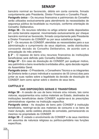 SENASP
bancário nominal ao favorecido, débito em conta corrente, firmado
conjuntamente pelo Presidente, Diretor Financeiro e Conselho Fiscal.
Parágrafo único – Os recursos financeiros e patrimoniais do Conselho
serão utilizados exclusivamente para atendimento às necessidades de
segurança pública da localidade ou município, conforme orientação do
Conselho Deliberativo.
Artigo 36 - Os recursos referidos no artigo anterior serão depositados
em conta bancária especial, movimentada exclusivamente por cheque
bancário nominal ao favorecido, firmado conjuntamente pelo Presidente
e Diretor Financeiro do CONSEP ou por seus substitutos legais.
§ 1° - Os recursos do CONSEP, atendidas as necessidades para a sua
administração e cumprimento de seus objetivos, serão distribuídos
consoante decisão do Conselho Deliberativo, de acordo com a
arrecadação do mês anterior;
§ 2° - O repasse de bens e/ou recursos financeiros às instituições
beneficiárias será definido pelo Conselho Deliberativo.
Artigo 37 - Em caso de dissolução do CONSEP, por qualquer motivo,
seu patrimônio e bens reverterão à entidades afins, após decisão regular
da Assembléia Geral.
Parágrafo único - O Presidente, o Conselheiro Técnico e os integrantes
da Diretoria terão o prazo individual e sucessivo de 05 (cinco) dias para
juntar as suas razões sobre a legalidade da decisão de dissolução do
CONSEP, bem como opinar sobre o destino de seus bens.
CAPÍTULO V
DAS DISPOSIÇÕES GERAIS E TRANSITÓRIAS
Artigo 38 - A cessão de uso de bens imóveis e/ou móveis, tais como
viaturas, equipamentos e/ou outros materiais ao Estado, destinados às
instituições beneficiárias deste CONSEP, sujeitar-se-á às prescrições
administrativas vigentes na Instituição específica.
Parágrafo único - As doações de bens pelo CONSEP à instituição
beneficiária, restringir-se-ão aos materiais de consumo e os bens de
maior duração, serão cedidos através de comodato, permanecendo os
mesmos na propriedade do CONSEP.
Artigo 39 - É vedado o envolvimento do CONSEP e de seus membros
em assuntos de natureza religiosa ou político-partidária nas funções
específicas.
324

 