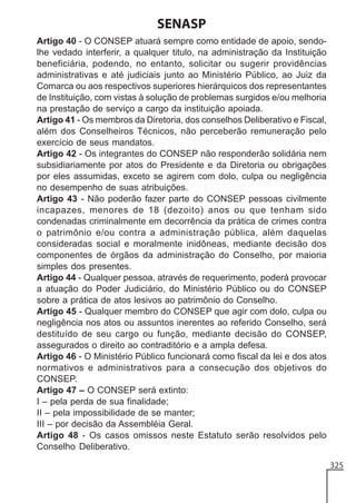 SENASP
Artigo 40 - O CONSEP atuará sempre como entidade de apoio, sendolhe vedado interferir, a qualquer titulo, na administração da Instituição
beneficiária, podendo, no entanto, solicitar ou sugerir providências
administrativas e até judiciais junto ao Ministério Público, ao Juiz da
Comarca ou aos respectivos superiores hierárquicos dos representantes
de Instituição, com vistas à solução de problemas surgidos e/ou melhoria
na prestação de serviço a cargo da instituição apoiada.
Artigo 41 - Os membros da Diretoria, dos conselhos Deliberativo e Fiscal,
além dos Conselheiros Técnicos, não perceberão remuneração pelo
exercício de seus mandatos.
Artigo 42 - Os integrantes do CONSEP não responderão solidária nem
subsidiariamente por atos do Presidente e da Diretoria ou obrigações
por eles assumidas, exceto se agirem com dolo, culpa ou negligência
no desempenho de suas atribuições.
Artigo 43 - Não poderão fazer parte do CONSEP pessoas civilmente
incapazes, menores de 18 (dezoito) anos ou que tenham sido
condenadas criminalmente em decorrência da prática de crimes contra
o patrimônio e/ou contra a administração pública, além daquelas
consideradas social e moralmente inidôneas, mediante decisão dos
componentes de órgãos da administração do Conselho, por maioria
simples dos presentes.
Artigo 44 - Qualquer pessoa, através de requerimento, poderá provocar
a atuação do Poder Judiciário, do Ministério Público ou do CONSEP
sobre a prática de atos lesivos ao patrimônio do Conselho.
Artigo 45 - Qualquer membro do CONSEP que agir com dolo, culpa ou
negligência nos atos ou assuntos inerentes ao referido Conselho, será
destituído de seu cargo ou função, mediante decisão do CONSEP,
assegurados o direito ao contraditório e a ampla defesa.
Artigo 46 - O Ministério Público funcionará como fiscal da lei e dos atos
normativos e administrativos para a consecução dos objetivos do
CONSEP.
Artigo 47 – O CONSEP será extinto:
I – pela perda de sua finalidade;
II – pela impossibilidade de se manter;
III – por decisão da Assembléia Geral.
Artigo 48 - Os casos omissos neste Estatuto serão resolvidos pelo
Conselho Deliberativo.
325

 