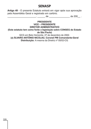 SENASP
Artigo 49 - O presente Estatuto entrará em vigor após sua aprovação
pela Assembléia Geral e registrado em cartório.
______________________, ______ de ________________ de 200__ .
PRESIDENTE
VICE – PRESIDENTE
DIRETOR ADMINISTRATIVO
(Este estatuto tem como fonte a legislação sobre CONSEG do Estado
de São Paulo)
QCG em Belo Horizonte, 27 de dezembro de 2002.
(a) ÁLVARO ANTÔNIO NICOLAU, Coronel PM Comandante-Geral
Distribuição: A mesma da Diretriz nº 05/02-CG.

326

 