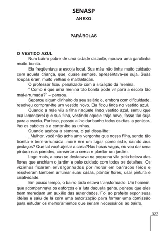 SENASP
ANEXO

PARÁBOLAS

O VESTIDO AZUL
Num bairro pobre de uma cidade distante, morava uma garotinha
muito bonita.
Ela freqüentava a escola local. Sua mãe não tinha muito cuidado
com aquela criança, que, quase sempre, apresentava-se suja. Suas
roupas eram muito velhas e maltratadas.
O professor ficou penalizado com a situação da menina.
“ Como é que uma menina tão bonita pode vir para a escola tão
mal-arrumada?” – pensou.
Separou algum dinheiro do seu salário e, embora com dificuldade,
resolveu comprar-lhe um vestido novo. Ela ficou linda no vestido azul.
Quando a mãe viu a filha naquele lindo vestido azul, sentiu que
era lamentável que sua filha, vestindo aquele traje novo, fosse tão suja
para a escola. Por isso, passou a lhe dar banho todos os dias, a pentearlhe os cabelos e a cortar-lhe as unhas.
Quando acabou a semana, o pai disse-lhe:
_Mulher, você não acha uma vergonha que nossa filha, sendo tão
bonita e bem-arrumada, more em um lugar como este, caindo aos
pedaços? Que tal você ajeitar a casa?Nas horas vagas, eu vou dar uma
pintura nas paredes, consertar a cerca e plantar um jardim.
Logo mais, a casa se destacava na pequena vila pela beleza das
flores que enchiam o jardim e pelo cuidado com todos os detalhes. Os
vizinhos ficaram envergonhados por morar em barracos feios e
resolveram também arrumar suas casas, plantar flores, usar pintura e
criatividade.
Em pouco tempo, o bairro todo estava transformado. Um homem,
que acompanhava os esforços e a luta daquela gente, pensou que eles
bem mereciam um auxílio das autoridades. Foi ao prefeito expor suas
idéias e saiu de lá com uma autorização para formar uma comissão
para estudar os melhoramentos que seriam necessários ao bairro.
327

 