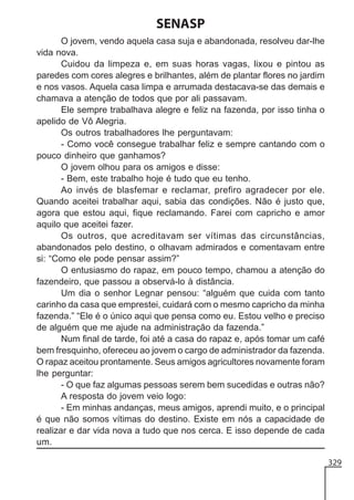SENASP
O jovem, vendo aquela casa suja e abandonada, resolveu dar-lhe
vida nova.
Cuidou da limpeza e, em suas horas vagas, lixou e pintou as
paredes com cores alegres e brilhantes, além de plantar flores no jardim
e nos vasos. Aquela casa limpa e arrumada destacava-se das demais e
chamava a atenção de todos que por ali passavam.
Ele sempre trabalhava alegre e feliz na fazenda, por isso tinha o
apelido de Vô Alegria.
Os outros trabalhadores lhe perguntavam:
- Como você consegue trabalhar feliz e sempre cantando com o
pouco dinheiro que ganhamos?
O jovem olhou para os amigos e disse:
- Bem, este trabalho hoje é tudo que eu tenho.
Ao invés de blasfemar e reclamar, prefiro agradecer por ele.
Quando aceitei trabalhar aqui, sabia das condições. Não é justo que,
agora que estou aqui, fique reclamando. Farei com capricho e amor
aquilo que aceitei fazer.
Os outros, que acreditavam ser vítimas das circunstâncias,
abandonados pelo destino, o olhavam admirados e comentavam entre
si: “Como ele pode pensar assim?”
O entusiasmo do rapaz, em pouco tempo, chamou a atenção do
fazendeiro, que passou a observá-lo à distância.
Um dia o senhor Legnar pensou: “alguém que cuida com tanto
carinho da casa que emprestei, cuidará com o mesmo capricho da minha
fazenda.” “Ele é o único aqui que pensa como eu. Estou velho e preciso
de alguém que me ajude na administração da fazenda.”
Num final de tarde, foi até a casa do rapaz e, após tomar um café
bem fresquinho, ofereceu ao jovem o cargo de administrador da fazenda.
O rapaz aceitou prontamente. Seus amigos agricultores novamente foram
lhe perguntar:
- O que faz algumas pessoas serem bem sucedidas e outras não?
A resposta do jovem veio logo:
- Em minhas andanças, meus amigos, aprendi muito, e o principal
é que não somos vítimas do destino. Existe em nós a capacidade de
realizar e dar vida nova a tudo que nos cerca. E isso depende de cada
um.
329

 