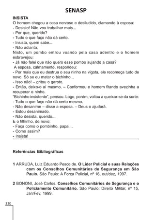SENASP
INSISTA
O homem chegou a casa nervoso e desiludido, clamando à esposa:
- Desisto! Não vou trabalhar mais...
- Por que, querido?
- Tudo o que faço não dá certo.
- Insista, quem sabe...
- Não adianta.
Nisto, um pombo entrou voando pela casa adentro e o homem
esbravejou:
- Já não falei que não quero esse pombo sujando a casa?
A esposa, calmamente, respondeu:
- Por mais que eu destrua o seu ninho na vigota, ele recomeça tudo de
novo. Só se eu matar o bichinho...
- Isso não! – gritou o garoto.
- Então, deixo-o aí mesmo. – Conformou o homem fitando avezinha a
recuperar o ninho.
“Bichinho insistente”, pensou. Logo, porém, voltou a queixar-se da sorte:
- Tudo o que faço não dá certo mesmo.
- Não desanime – disse a esposa. – Deus o ajudará.
- Estou desanimado.
- Não desista, querido...
E o filhinho, de novo:
- Faça como o pombinho, papai...
- Como assim?
- Insista!

Referências Bibliográficas
1 ARRUDA, Luiz Eduardo Pesce de. O Líder Policial e suas Relações
com os Conselhos Comunitários de Segurança em São
Paulo. São Paulo: A Força Policial, nº 16, out/dez, 1997.
2 BONONI, José Carlos. Conselhos Comunitários de Segurança e o
Policiamento Comunitário. São Paulo: Direito Militar, nº 15,
Jan/Fev, 1999.
330

 