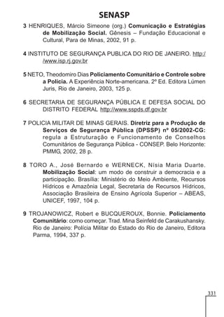 SENASP
3 HENRIQUES, Márcio Simeone (org.) Comunicação e Estratégias
de Mobilização Social. Gênesis – Fundação Educacional e
Cultural, Para de Minas, 2002, 91 p.
4 INSTITUTO DE SEGURANÇA PUBLICA DO RIO DE JANEIRO. http:/
/www.isp.rj.gov.br
5 NETO, Theodomiro Dias Policiamento Comunitário e Controle sobre
a Polícia. A Experiência Norte-americana. 2º Ed. Editora Lúmen
Juris, Rio de Janeiro, 2003, 125 p.
6 SECRETARIA DE SEGURANÇA PÚBLICA E DEFESA SOCIAL DO
DISTRITO FEDERAL http://www.sspds.df.gov.br
7 POLICIA MILITAR DE MINAS GERAIS. Diretriz para a Produção de
Serviços de Segurança Pública (DPSSP) nº 05/2002-CG:
regula a Estruturação e Funcionamento de Conselhos
Comunitários de Segurança Pública - CONSEP. Belo Horizonte:
PMMG, 2002, 28 p.
8 TORO A., José Bernardo e WERNECK, Nísia Maria Duarte.
Mobilização Social: um modo de construir a democracia e a
participação. Brasília: Ministério do Meio Ambiente, Recursos
Hídricos e Amazônia Legal, Secretaria de Recursos Hídricos,
Associação Brasileira de Ensino Agrícola Superior – ABEAS,
UNICEF, 1997, 104 p.
9 TROJANOWICZ, Robert e BUCQUEROUX, Bonnie. Policiamento
Comunitário: como começar. Trad. Mina Seinfeld de Carakushansky.
Rio de Janeiro: Polícia Militar do Estado do Rio de Janeiro, Editora
Parma, 1994, 337 p.

331

 