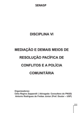 SENASP

DISCIPLINA VI

MEDIAÇÃO E DEMAIS MEIOS DE
RESOLUÇÃO PACÍFICA DE
CONFLITOS E A POLÍCIA
COMUNITÁRIA

Organizadores:
Célia Regina Zapparolli ( Advogada- Consultora do PNUD)
Antonio Rodrigues de Freitas Júnior (Prof. Doutor – USP)

333

 